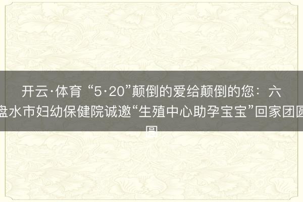 开云·体育 “5·20”颠倒的爱给颠倒的您：六盘水市妇幼保健院诚邀“生殖中心助孕宝宝”回家团圆