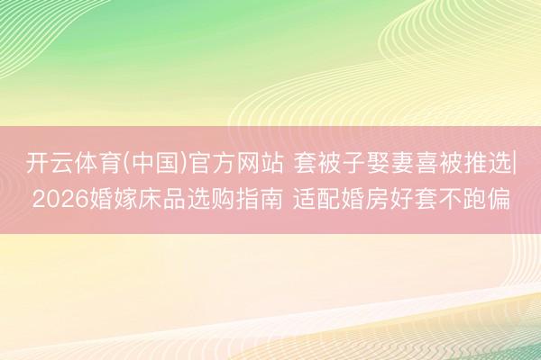 开云体育(中国)官方网站 套被子娶妻喜被推选|2026婚嫁床品选购指南 适配婚房好套不跑偏
