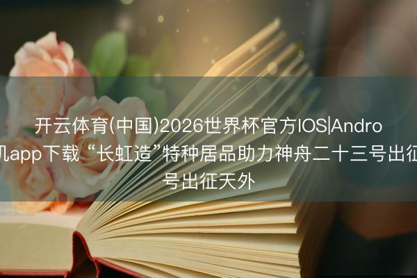 开云体育(中国)2026世界杯官方IOS|Android手机app下载 “长虹造”特种居品助力神舟二十三号出征天外