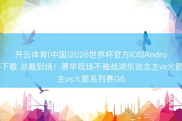 开云体育(中国)2026世界杯官方IOS|Android手机app下载 总裁到场！萧华现场不雅战湖东说念主vs火箭系列赛G6