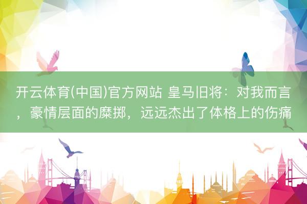 开云体育(中国)官方网站 皇马旧将：对我而言，豪情层面的糜掷，远远杰出了体格上的伤痛