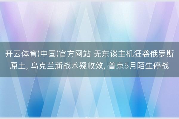 开云体育(中国)官方网站 无东谈主机狂袭俄罗斯原土， 乌克兰新战术疑收效， 普京5月陌生停战