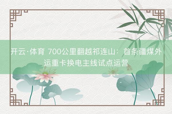 开云·体育 700公里翻越祁连山：首条疆煤外运重卡换电主线试点运营