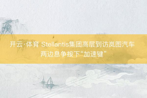开云·体育 Stellantis集团高层到访岚图汽车 两边息争按下“加速键”