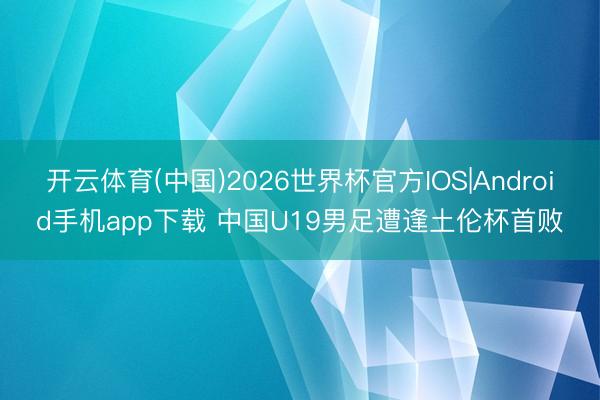 开云体育(中国)2026世界杯官方IOS|Android手机app下载 中国U19男足遭逢土伦杯首败