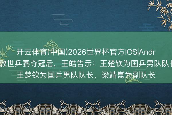 开云体育(中国)2026世界杯官方IOS|Android手机app下载 伦敦世乒赛夺冠后，王皓告示：王楚钦为国乒男队队长，梁靖崑为副队长