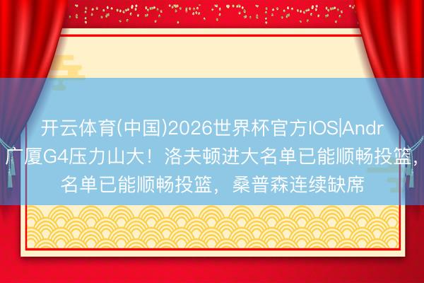 开云体育(中国)2026世界杯官方IOS|Android手机app下载 广厦G4压力山大！洛夫顿进大名单已能顺畅投篮，桑普森连续缺席
