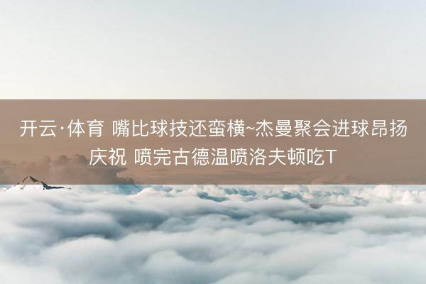 开云·体育 嘴比球技还蛮横~杰曼聚会进球昂扬庆祝 喷完古德温喷洛夫顿吃T