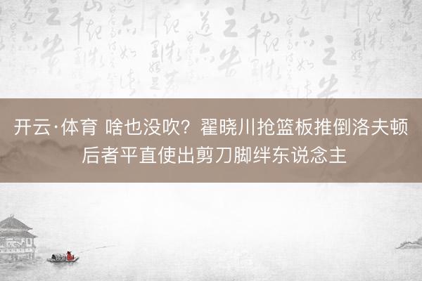 开云·体育 啥也没吹？翟晓川抢篮板推倒洛夫顿 后者平直使出剪刀脚绊东说念主