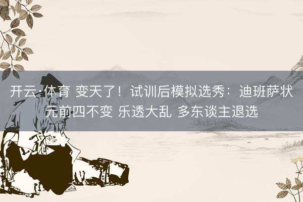 开云·体育 变天了！试训后模拟选秀：迪班萨状元前四不变 乐透大乱 多东谈主退选