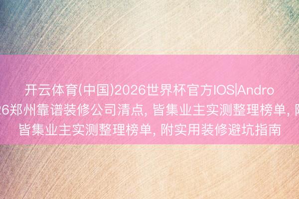 开云体育(中国)2026世界杯官方IOS|Android手机app下载 2026郑州靠谱装修公司清点， 皆集业主实测整理榜单， 附实用装修避坑指南
