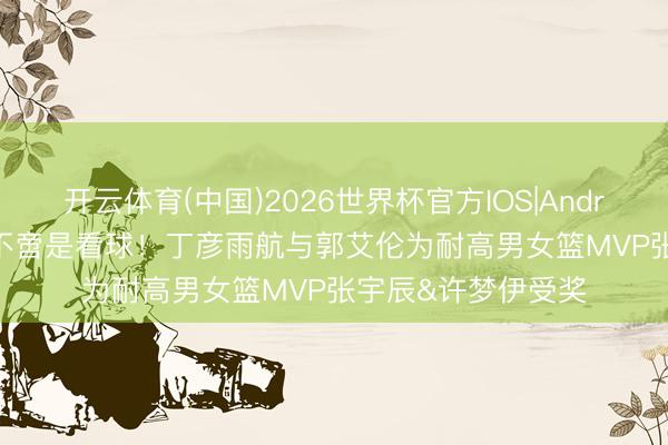 开云体育(中国)2026世界杯官方IOS|Android手机app下载 不啻是看球！丁彦雨航与郭艾伦为耐高男女篮MVP张宇辰&许梦伊受奖
