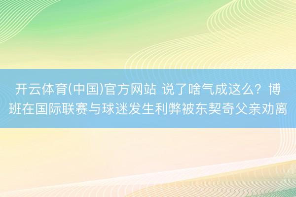 开云体育(中国)官方网站 说了啥气成这么？博班在国际联赛与球迷发生利弊被东契奇父亲劝离