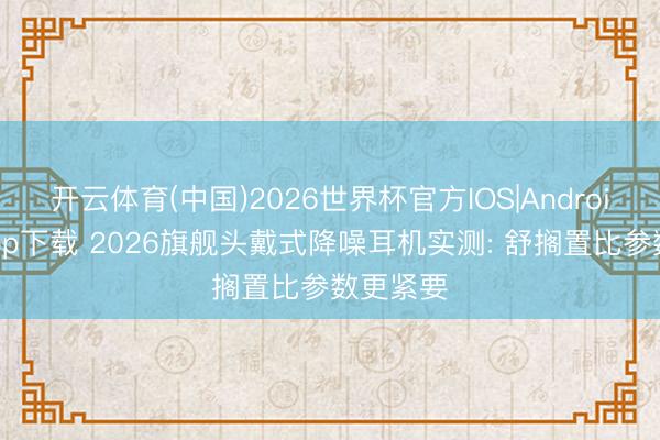 开云体育(中国)2026世界杯官方IOS|Android手机app下载 2026旗舰头戴式降噪耳机实测: 舒搁置比参数更紧要