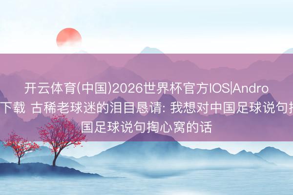 开云体育(中国)2026世界杯官方IOS|Android手机app下载 古稀老球迷的泪目恳请: 我想对中国足球说句掏心窝的话