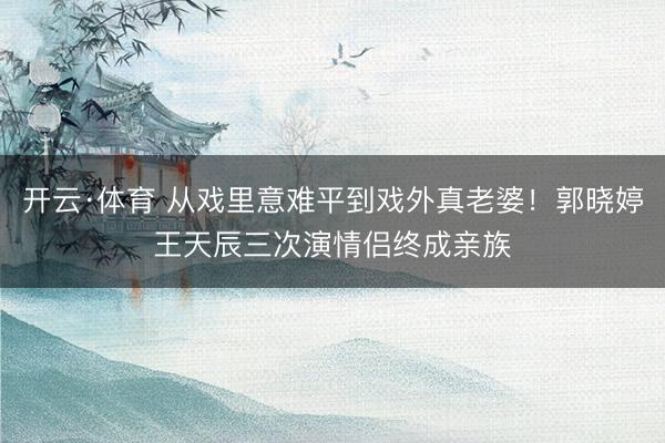 开云·体育 从戏里意难平到戏外真老婆！郭晓婷王天辰三次演情侣终成亲族