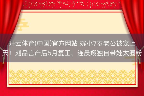 开云体育(中国)官方网站 嫁小7岁老公被宠上天！刘品言产后5月复工，连晨翔独自带娃太圈粉