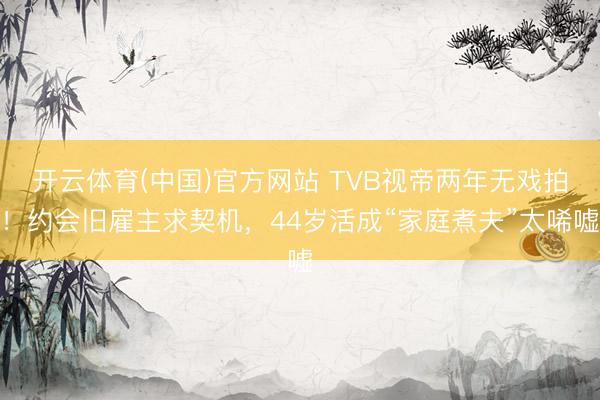 开云体育(中国)官方网站 TVB视帝两年无戏拍！约会旧雇主求契机，44岁活成“家庭煮夫”太唏嘘