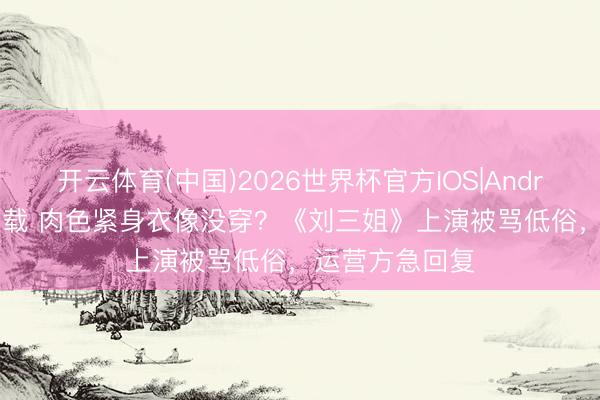开云体育(中国)2026世界杯官方IOS|Android手机app下载 肉色紧身衣像没穿?《刘三姐》上演被骂低俗,运营方急回复