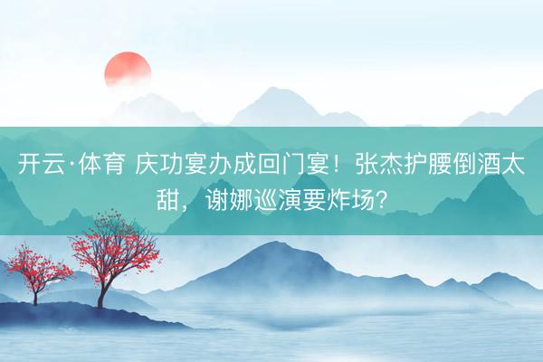 开云·体育 庆功宴办成回门宴！张杰护腰倒酒太甜，谢娜巡演要炸场？