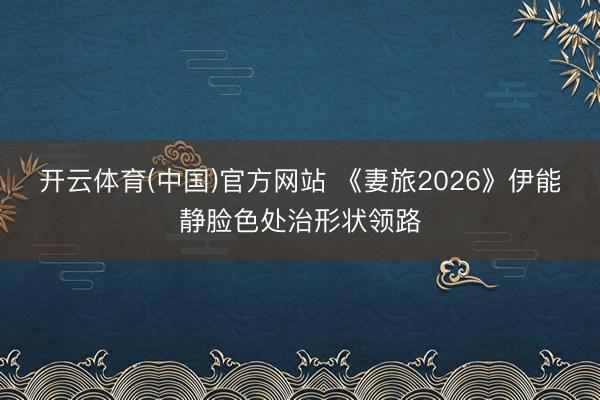 开云体育(中国)官方网站 《妻旅2026》伊能静脸色处治形状领路