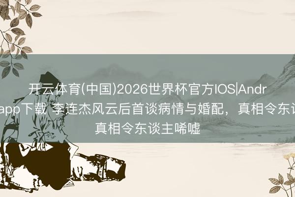 开云体育(中国)2026世界杯官方IOS|Android手机app下载 李连杰风云后首谈病情与婚配，真相令东谈主唏嘘