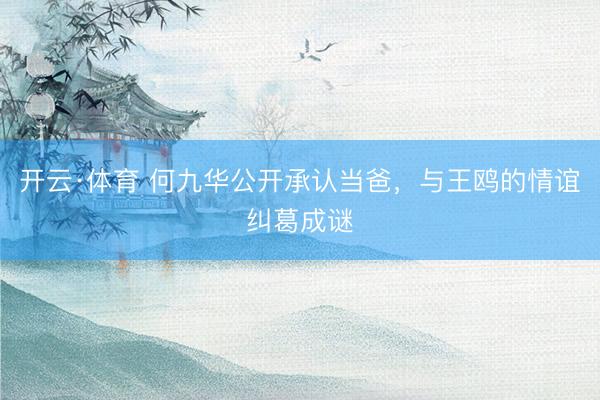 开云·体育 何九华公开承认当爸，与王鸥的情谊纠葛成谜