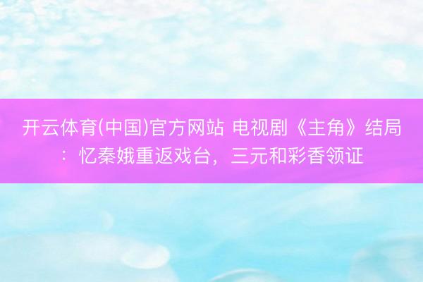 开云体育(中国)官方网站 电视剧《主角》结局：忆秦娥重返戏台，三元和彩香领证