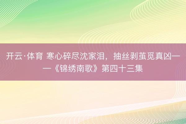 开云·体育 寒心碎尽沈家泪，抽丝剥茧觅真凶——《锦绣南歌》第四十三集