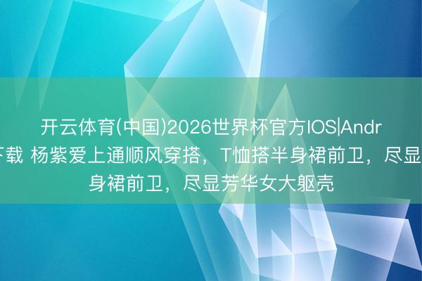 开云体育(中国)2026世界杯官方IOS|Android手机app下载 杨紫爱上通顺风穿搭，T恤搭半身裙前卫，尽显芳华女大躯壳