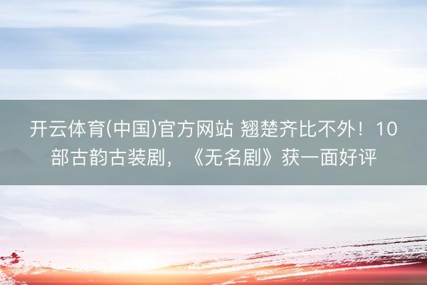 开云体育(中国)官方网站 翘楚齐比不外！10部古韵古装剧，《无名剧》获一面好评