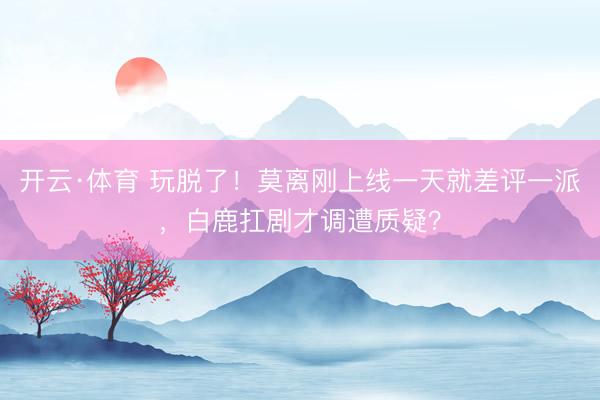开云·体育 玩脱了！莫离刚上线一天就差评一派，白鹿扛剧才调遭质疑？