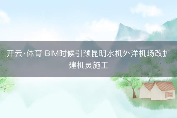 开云·体育 BIM时候引颈昆明水机外洋机场改扩建机灵施工