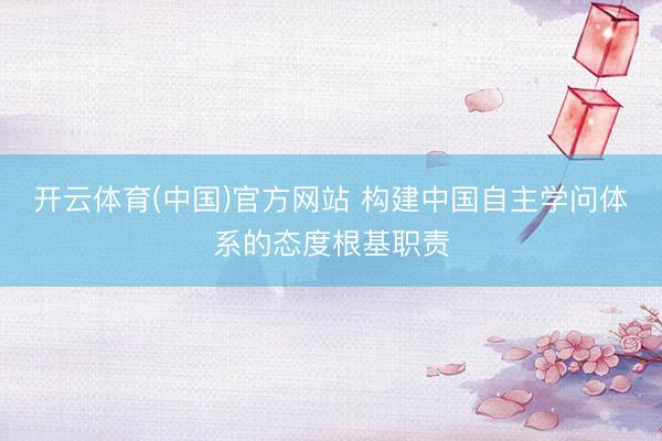 开云体育(中国)官方网站 构建中国自主学问体系的态度根基职责