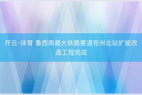 开云·体育 鲁西南最大铁路要道兖州北站扩能改造工程完成