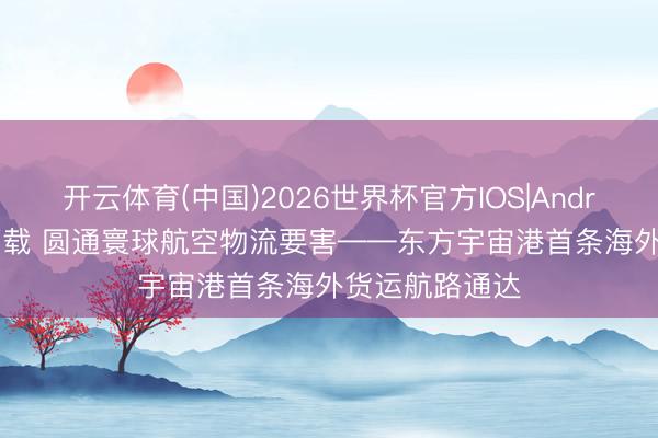 开云体育(中国)2026世界杯官方IOS|Android手机app下载 圆通寰球航空物流要害——东方宇宙港首条海外货运航路通达