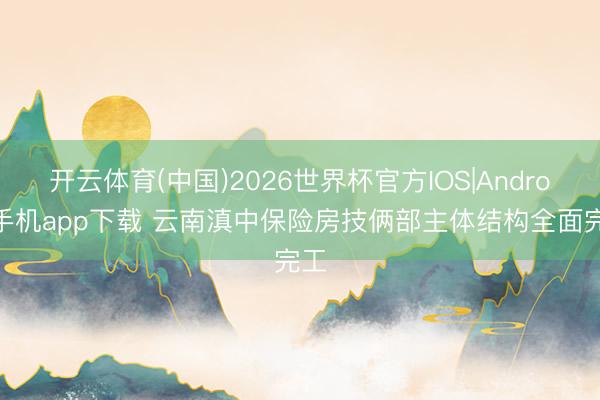 开云体育(中国)2026世界杯官方IOS|Android手机app下载 云南滇中保险房技俩部主体结构全面完工