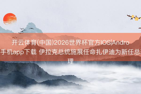 开云体育(中国)2026世界杯官方IOS|Android手机app下载 伊拉克总统施展任命扎伊迪为新任总理