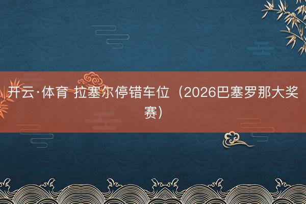 开云·体育 拉塞尔停错车位（2026巴塞罗那大奖赛）