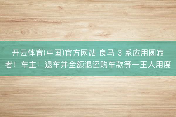 开云体育(中国)官方网站 良马 3 系应用圆寂者！车主：退车并全额退还购车款等一王人用度