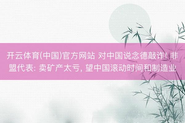 开云体育(中国)官方网站 对中国说念德敲诈! 非盟代表: 卖矿产太亏， 望中国滚动时间和制造业