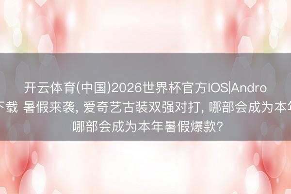 开云体育(中国)2026世界杯官方IOS|Android手机app下载 暑假来袭， 爱奇艺古装双强对打， 哪部会成为本年暑假爆款?