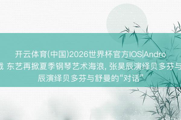 开云体育(中国)2026世界杯官方IOS|Android手机app下载 东艺再掀夏季钢琴艺术海浪， 张昊辰演绎贝多芬与舒曼的“对话”
