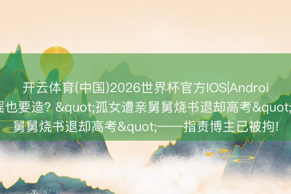开云体育(中国)2026世界杯官方IOS|Android手机app下载 这种谣也要造? "孤女遭亲舅舅烧书退却高考"——指责博主已被拘!