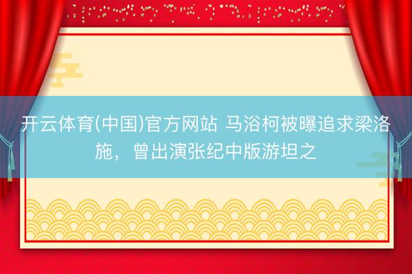 开云体育(中国)官方网站 马浴柯被曝追求梁洛施，曾出演张纪中版游坦之