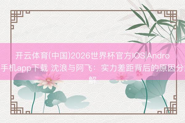 开云体育(中国)2026世界杯官方IOS|Android手机app下载 沈浪与阿飞:实力差距背后的原因分解