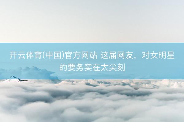 开云体育(中国)官方网站 这届网友,对女明星的要务实在太尖刻